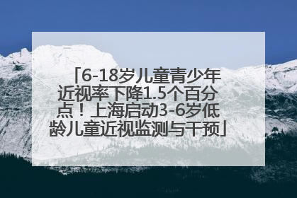 6-18岁儿童青少年近视率下降1.5个百分点！上海启动3-6岁低龄儿童近视监测与干预