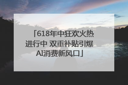 618年中狂欢火热进行中 双重补贴引爆AI消费新风口